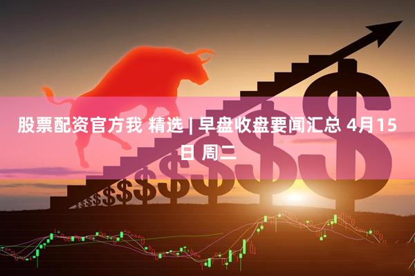 股票配资官方我 精选 | 早盘收盘要闻汇总 4月15日 周二