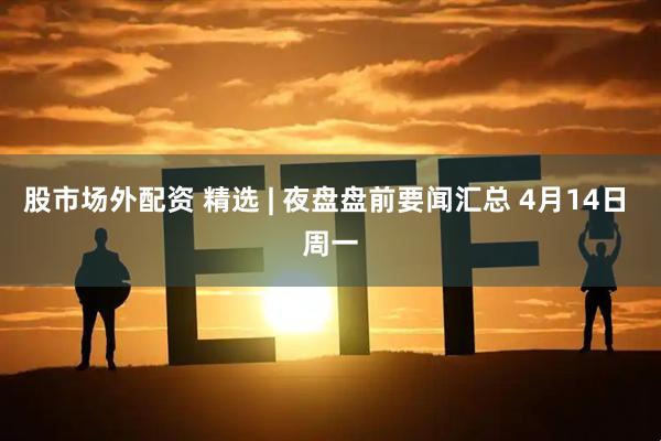 股市场外配资 精选 | 夜盘盘前要闻汇总 4月14日 周一