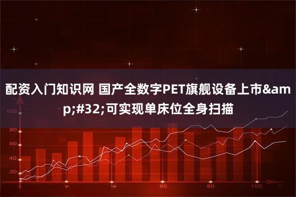配资入门知识网 国产全数字PET旗舰设备上市&#32;可实现单床位全身扫描