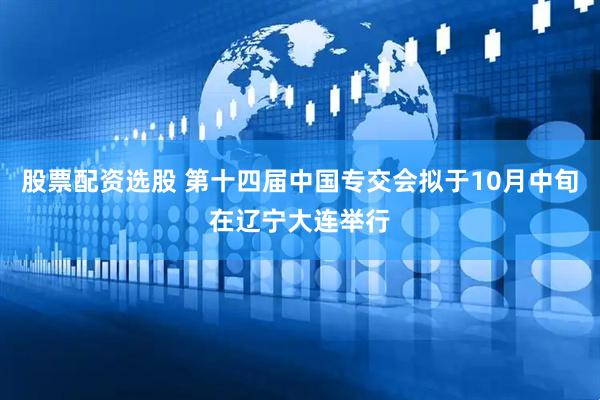 股票配资选股 第十四届中国专交会拟于10月中旬在辽宁大连举行