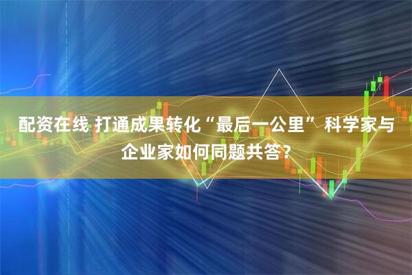 配资在线 打通成果转化“最后一公里” 科学家与企业家如何同题共答？