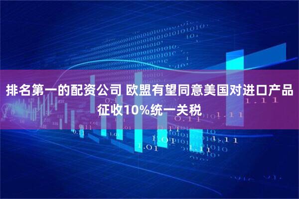 排名第一的配资公司 欧盟有望同意美国对进口产品征收10%统一关税