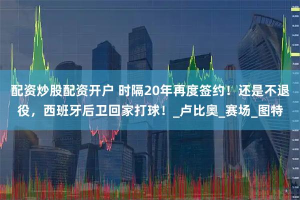 配资炒股配资开户 时隔20年再度签约！还是不退役，西班牙后卫回家打球！_卢比奥_赛场_图特