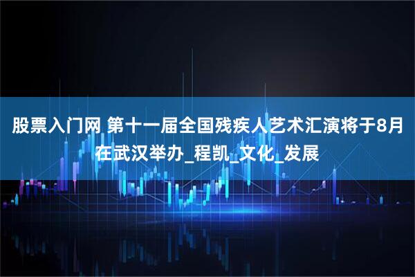 股票入门网 第十一届全国残疾人艺术汇演将于8月在武汉举办_程凯_文化_发展