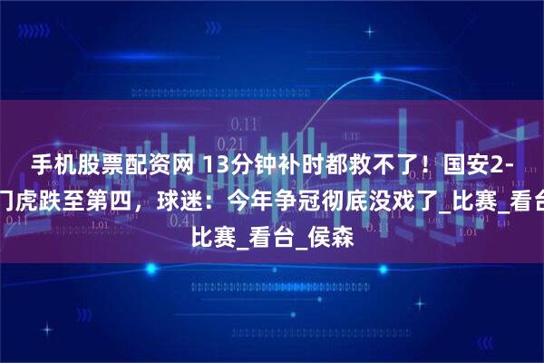 手机股票配资网 13分钟补时都救不了！国安2-2平津门虎跌至第四，球迷：今年争冠彻底没戏了_比赛_看台_侯森
