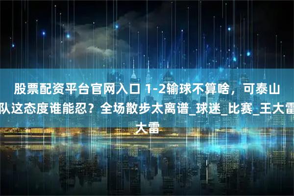 股票配资平台官网入口 1-2输球不算啥，可泰山队这态度谁能忍？全场散步太离谱_球迷_比赛_王大雷