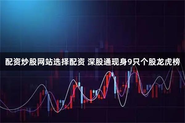 配资炒股网站选择配资 深股通现身9只个股龙虎榜