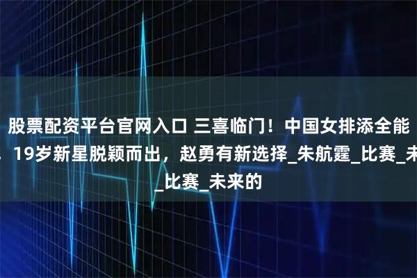 股票配资平台官网入口 三喜临门！中国女排添全能战士，19岁新星脱颖而出，赵勇有新选择_朱航霆_比赛_未来的
