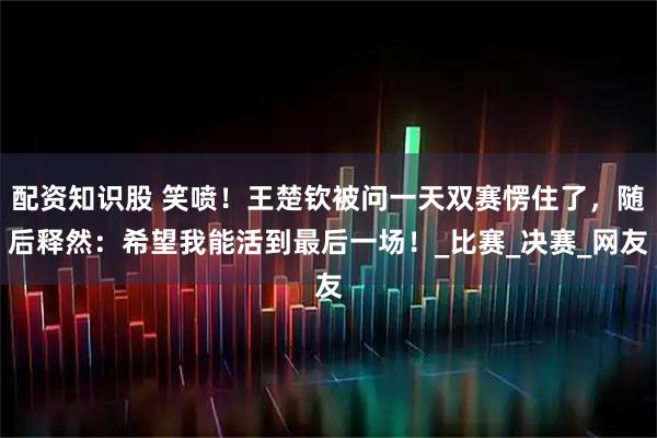 配资知识股 笑喷！王楚钦被问一天双赛愣住了，随后释然：希望我能活到最后一场！_比赛_决赛_网友