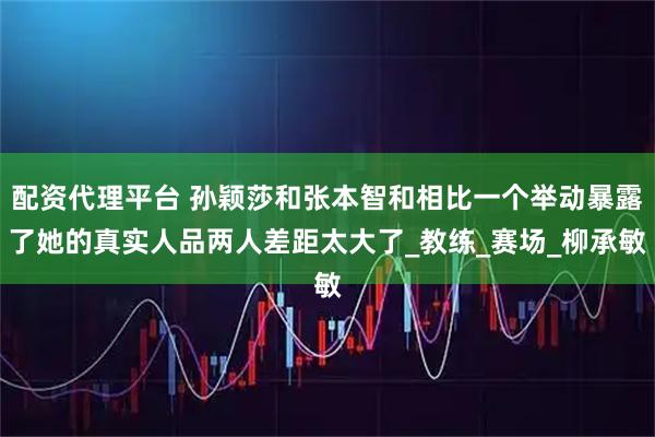 配资代理平台 孙颖莎和张本智和相比一个举动暴露了她的真实人品两人差距太大了_教练_赛场_柳承敏