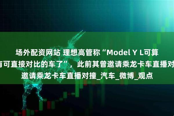 场外配资网站 理想高管称“Model Y L可算来了，理想i8终于有可直接对比的车了”，此前其曾邀请乘龙卡车直播对撞_汽车_微博_观点
