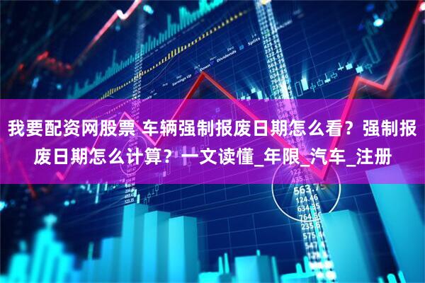 我要配资网股票 车辆强制报废日期怎么看？强制报废日期怎么计算？一文读懂_年限_汽车_注册