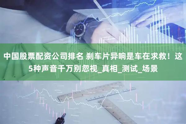 中国股票配资公司排名 刹车片异响是车在求救！这5种声音千万别忽视_真相_测试_场景