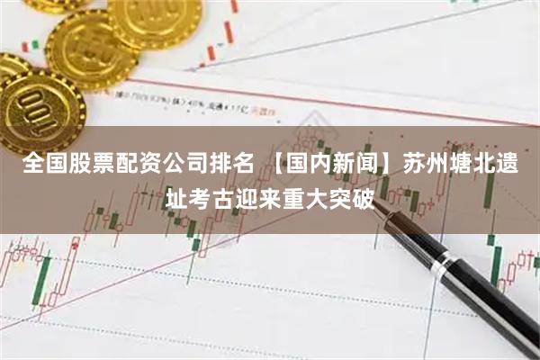 全国股票配资公司排名 【国内新闻】苏州塘北遗址考古迎来重大突破